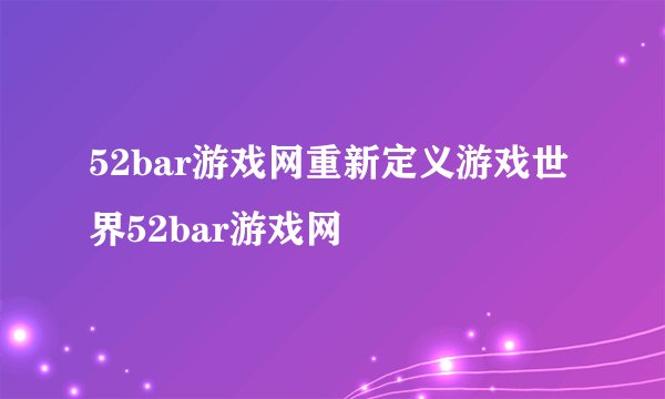52bar游戏网重新定义游戏世界52bar游戏网