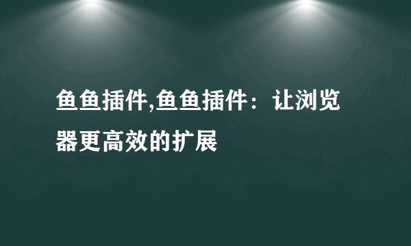 鱼鱼插件,鱼鱼插件：让浏览器更高效的扩展