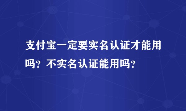 支付宝一定要实名认证才能用吗？不实名认证能用吗？