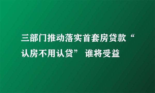 三部门推动落实首套房贷款“认房不用认贷” 谁将受益