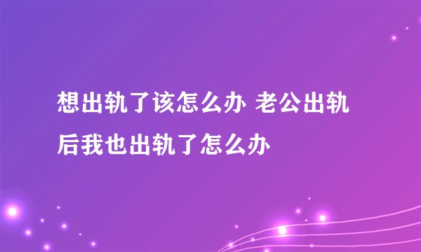 想出轨了该怎么办 老公出轨后我也出轨了怎么办