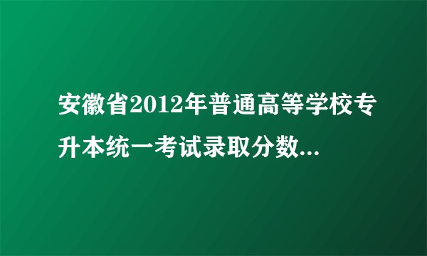 安徽省2012年普通高等学校专升本统一考试录取分数线是多少