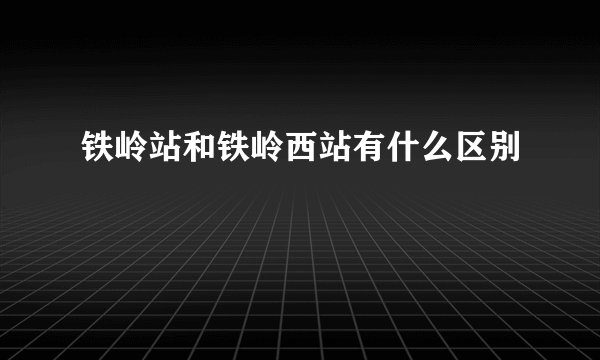 铁岭站和铁岭西站有什么区别