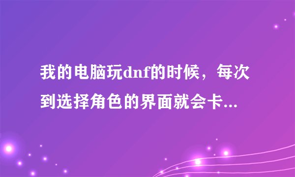 我的电脑玩dnf的时候，每次到选择角色的界面就会卡死。点什么都没反应，急求答案，谢谢了