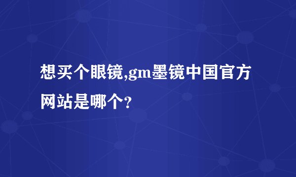 想买个眼镜,gm墨镜中国官方网站是哪个？