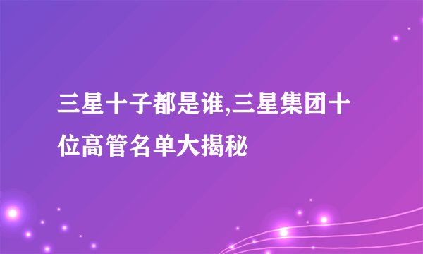 三星十子都是谁,三星集团十位高管名单大揭秘