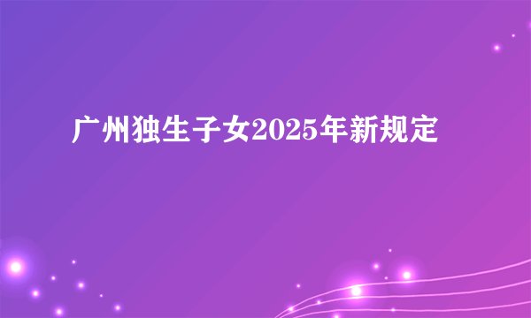 广州独生子女2025年新规定