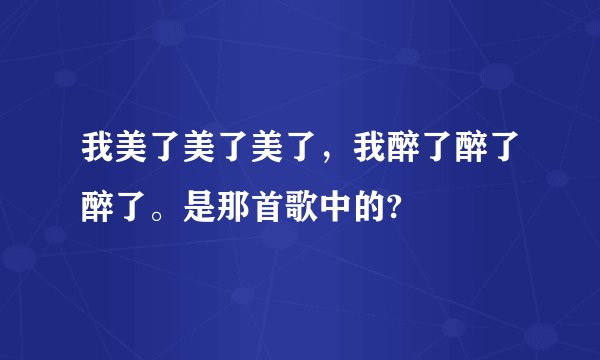 我美了美了美了，我醉了醉了醉了。是那首歌中的?