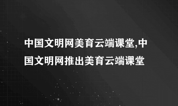 中国文明网美育云端课堂,中国文明网推出美育云端课堂