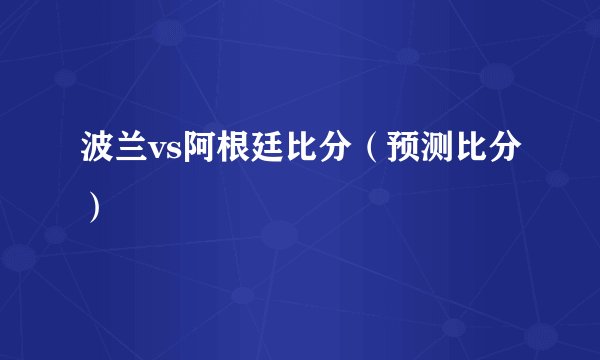 波兰vs阿根廷比分（预测比分）