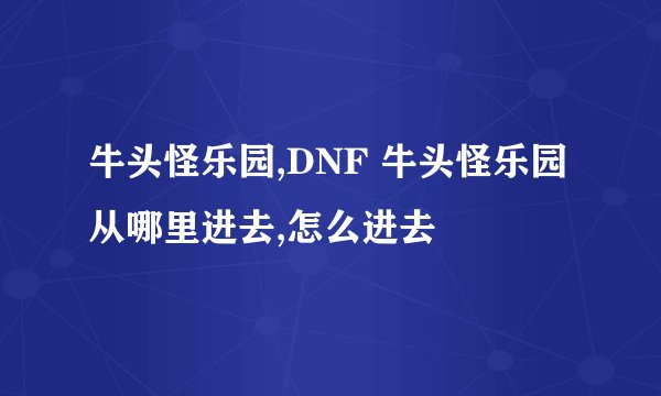 牛头怪乐园,DNF 牛头怪乐园从哪里进去,怎么进去