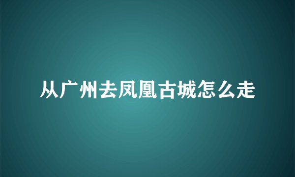 从广州去凤凰古城怎么走