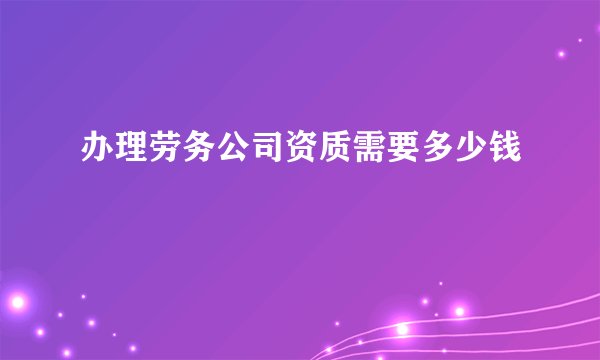 办理劳务公司资质需要多少钱