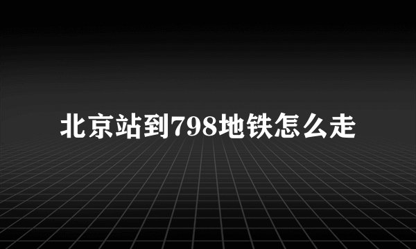 北京站到798地铁怎么走