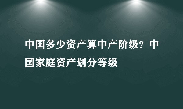 中国多少资产算中产阶级？中国家庭资产划分等级