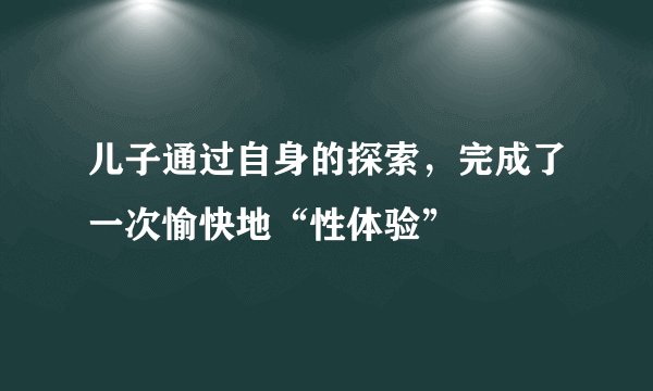 儿子通过自身的探索，完成了一次愉快地“性体验”