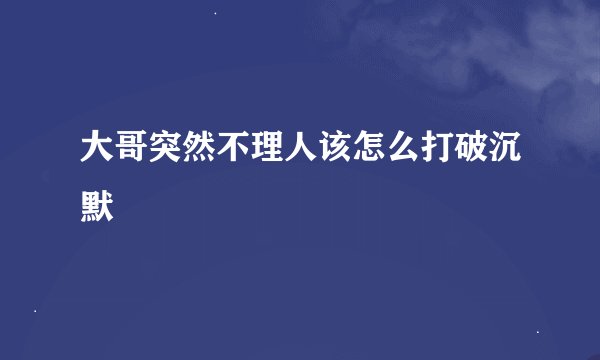 大哥突然不理人该怎么打破沉默