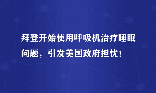 拜登开始使用呼吸机治疗睡眠问题，引发美国政府担忧！