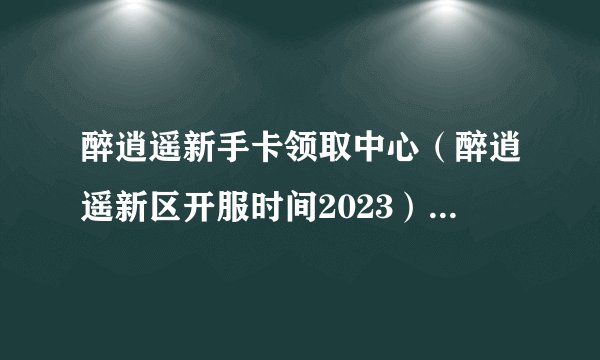 醉逍遥新手卡领取中心（醉逍遥新区开服时间2023）「较多评论」