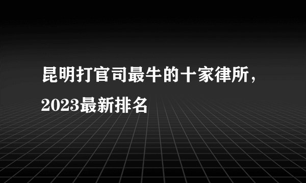 昆明打官司最牛的十家律所，2023最新排名