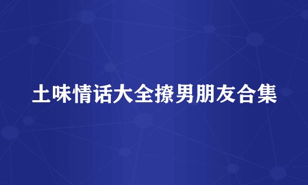 土味情话大全撩男朋友合集