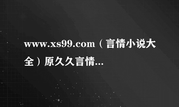 www.xs99.com（言情小说大全）原久久言情小说。 请问谁用这个网站看小说，我之前用手