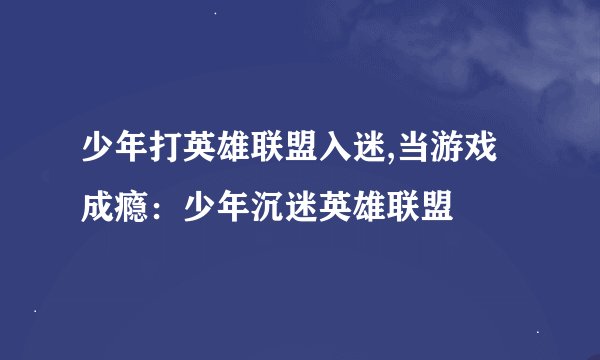 少年打英雄联盟入迷,当游戏成瘾：少年沉迷英雄联盟