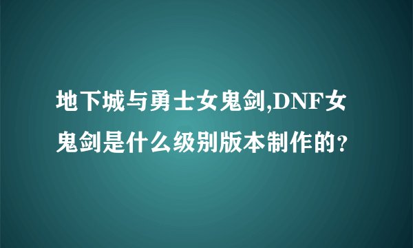 地下城与勇士女鬼剑,DNF女鬼剑是什么级别版本制作的？
