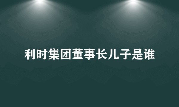 利时集团董事长儿子是谁