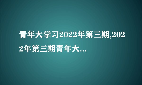 青年大学习2022年第三期,2022年第三期青年大学乐学成长