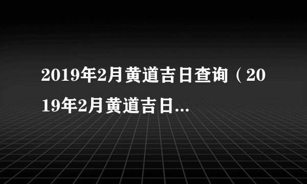 2019年2月黄道吉日查询（2019年2月黄道吉日一览表）