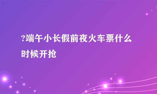?端午小长假前夜火车票什么时候开抢