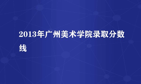 2013年广州美术学院录取分数线