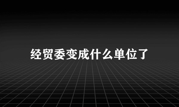 经贸委变成什么单位了