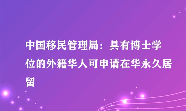 中国移民管理局：具有博士学位的外籍华人可申请在华永久居留