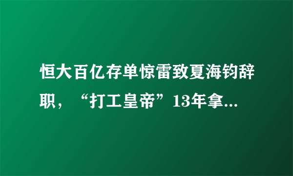 恒大百亿存单惊雷致夏海钧辞职，“打工皇帝”13年拿走16亿收入