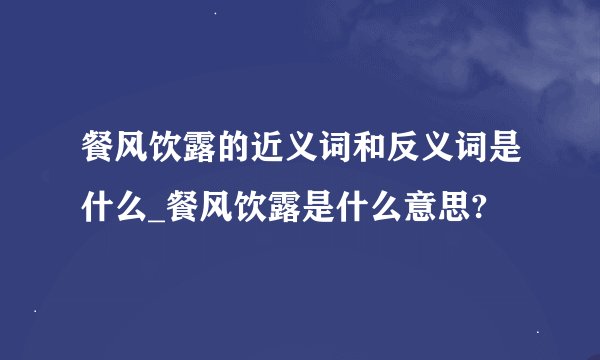 餐风饮露的近义词和反义词是什么_餐风饮露是什么意思?