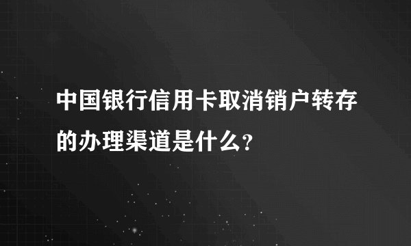 中国银行信用卡取消销户转存的办理渠道是什么？