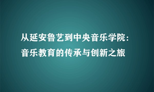 从延安鲁艺到中央音乐学院：音乐教育的传承与创新之旅