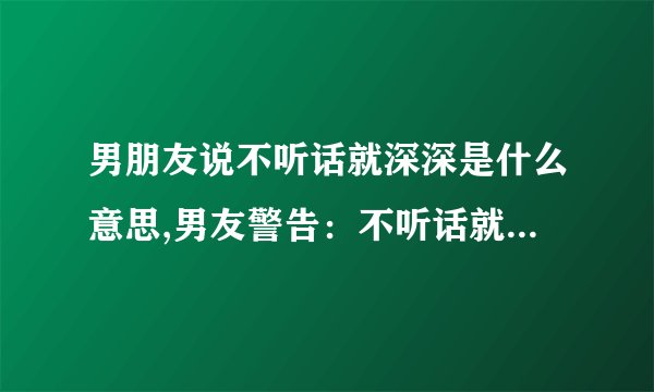 男朋友说不听话就深深是什么意思,男友警告：不听话就深陷危机