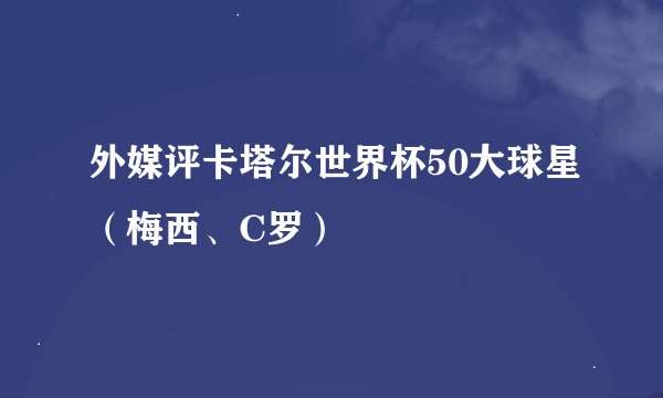 外媒评卡塔尔世界杯50大球星（梅西、C罗）
