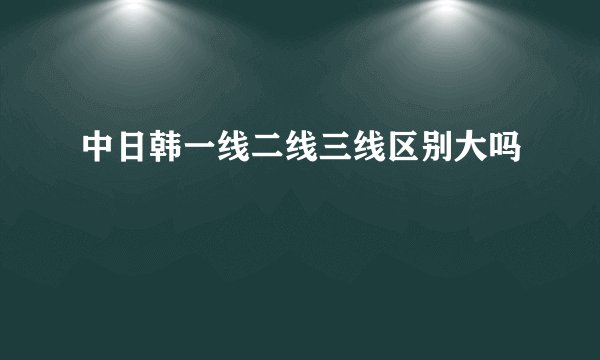 中日韩一线二线三线区别大吗