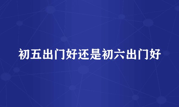 初五出门好还是初六出门好
