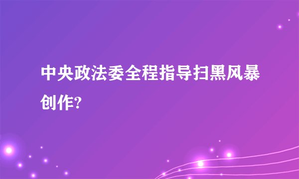 中央政法委全程指导扫黑风暴创作?