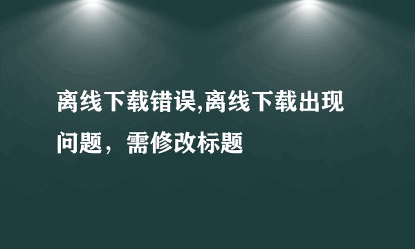 离线下载错误,离线下载出现问题，需修改标题