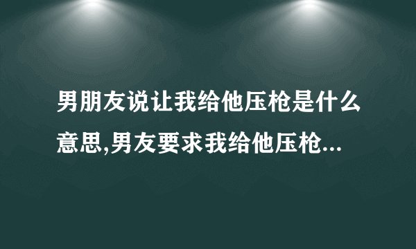 男朋友说让我给他压枪是什么意思,男友要求我给他压枪，是啥意思？
