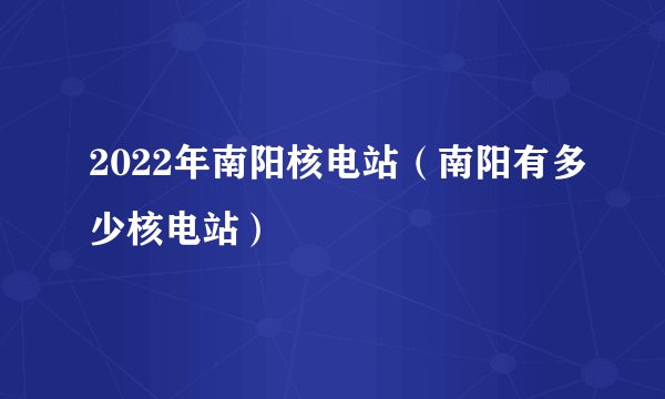 2022年南阳核电站（南阳有多少核电站）