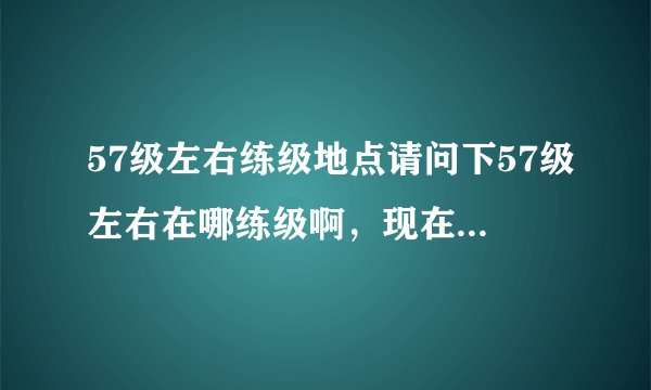 57级左右练级地点请问下57级左右在哪练级啊，现在我还在恰克拉练