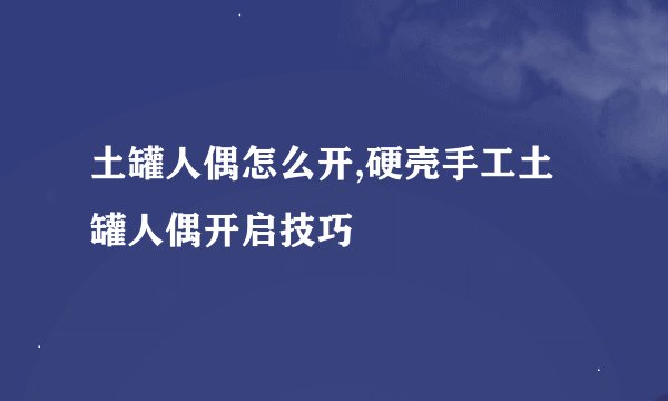 土罐人偶怎么开,硬壳手工土罐人偶开启技巧