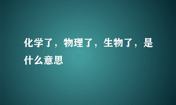 化学了，物理了，生物了，是什么意思